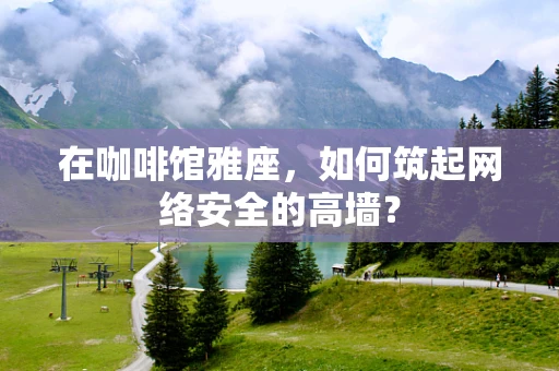 在咖啡馆雅座，如何筑起网络安全的高墙？