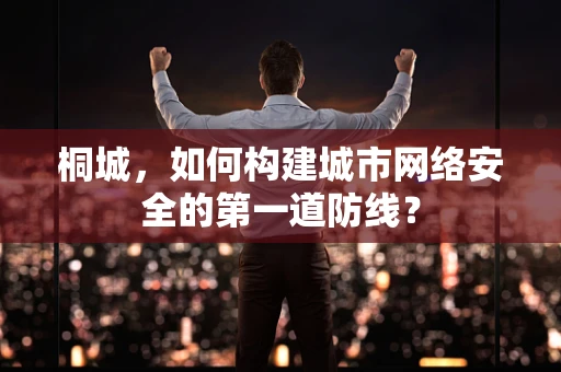 桐城，如何构建城市网络安全的第一道防线？