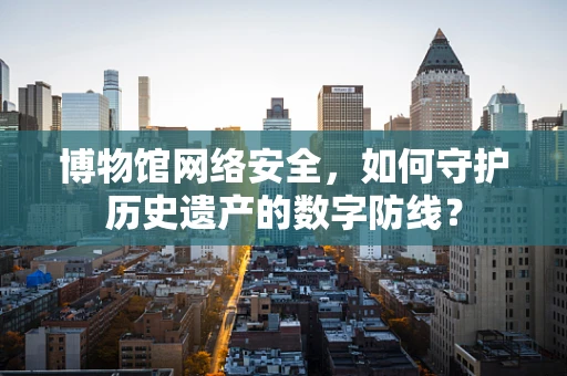博物馆网络安全，如何守护历史遗产的数字防线？