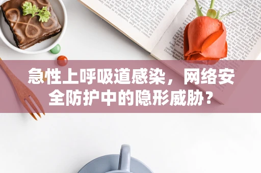 急性上呼吸道感染，网络安全防护中的隐形威胁？