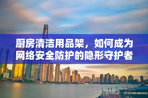厨房清洁用品架，如何成为网络安全防护的隐形守护者？
