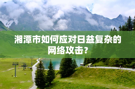 湘潭市如何应对日益复杂的网络攻击？