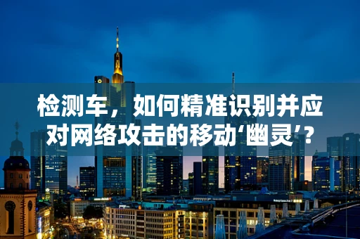 检测车，如何精准识别并应对网络攻击的移动‘幽灵’？