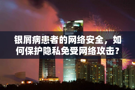 银屑病患者的网络安全，如何保护隐私免受网络攻击？
