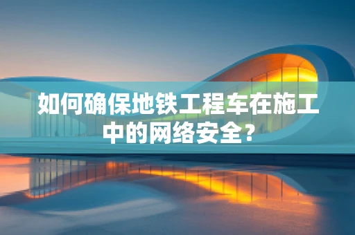 如何确保地铁工程车在施工中的网络安全？