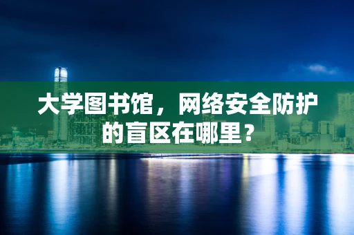 大学图书馆，网络安全防护的盲区在哪里？