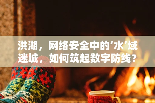 洪湖，网络安全中的‘水’域迷城，如何筑起数字防线？