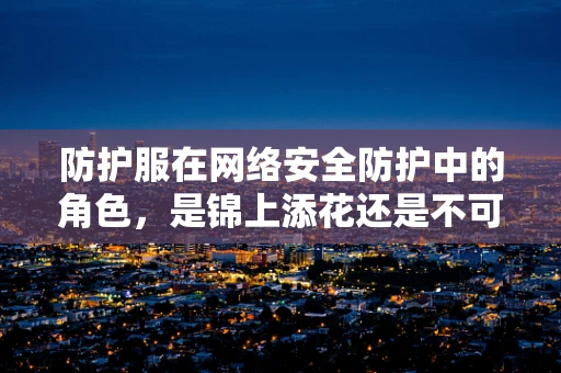 防护服在网络安全防护中的角色，是锦上添花还是不可或缺的基石？