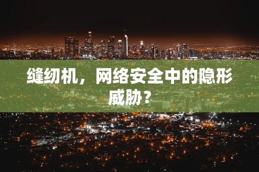 缝纫机，网络安全中的隐形威胁？