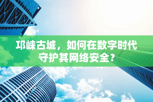 邛崃古城，如何在数字时代守护其网络安全？