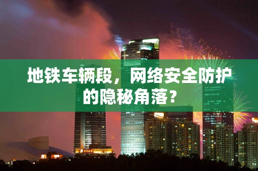 地铁车辆段，网络安全防护的隐秘角落？