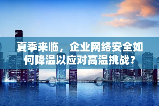 夏季来临，企业网络安全如何降温以应对高温挑战？