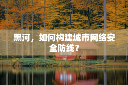 黑河，如何构建城市网络安全防线？