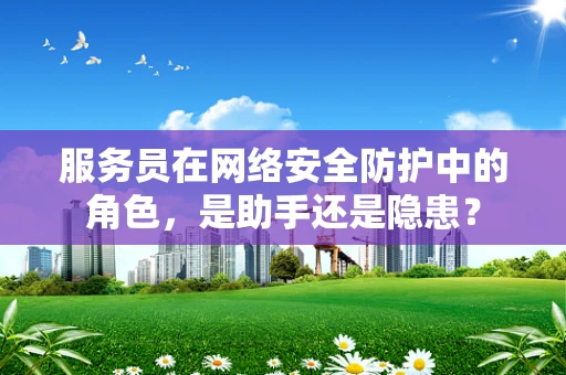 服务员在网络安全防护中的角色，是助手还是隐患？