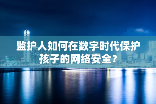 监护人如何在数字时代保护孩子的网络安全？
