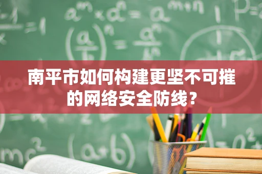 南平市如何构建更坚不可摧的网络安全防线？