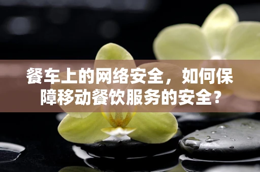 餐车上的网络安全，如何保障移动餐饮服务的安全？