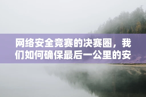 网络安全竞赛的决赛圈，我们如何确保最后一公里的安全？