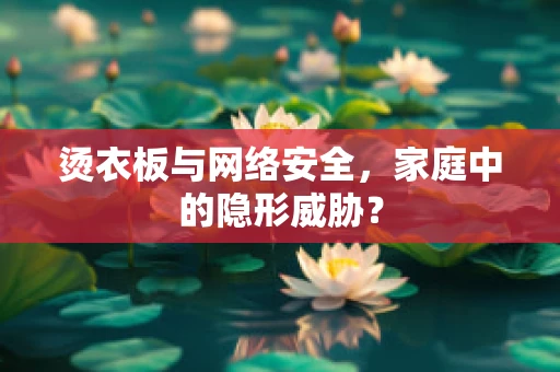 烫衣板与网络安全，家庭中的隐形威胁？
