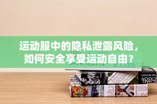 运动服中的隐私泄露风险，如何安全享受运动自由？