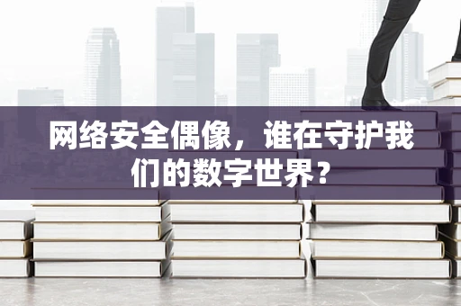 网络安全偶像，谁在守护我们的数字世界？