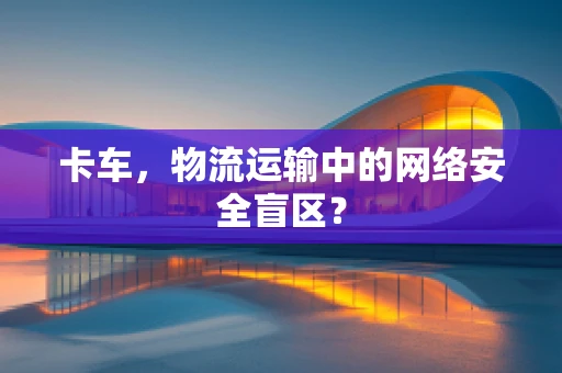 卡车，物流运输中的网络安全盲区？