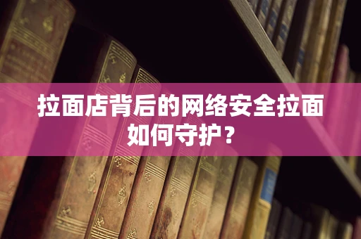 拉面店背后的网络安全拉面如何守护？