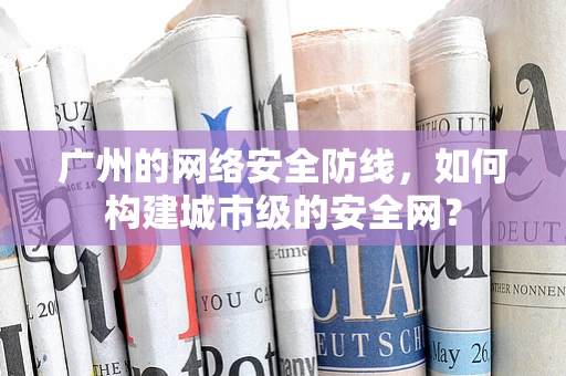 广州的网络安全防线，如何构建城市级的安全网？