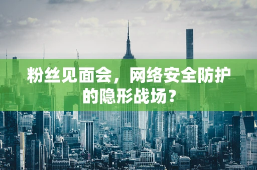 粉丝见面会，网络安全防护的隐形战场？