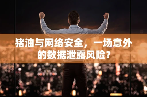 猪油与网络安全，一场意外的数据泄露风险？