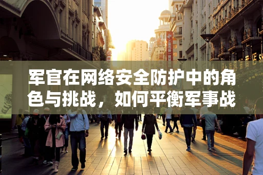 军官在网络安全防护中的角色与挑战，如何平衡军事战略与网络安全？