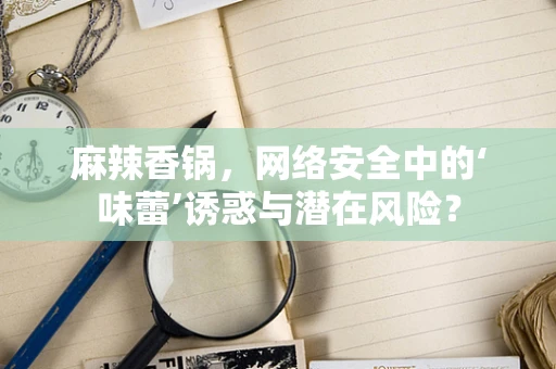 麻辣香锅，网络安全中的‘味蕾’诱惑与潜在风险？