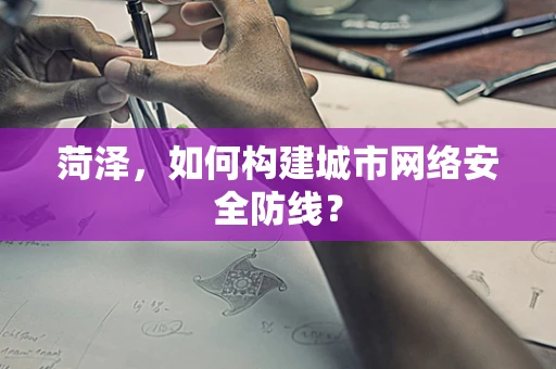 菏泽，如何构建城市网络安全防线？