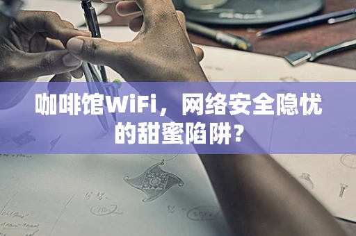 咖啡馆WiFi，网络安全隐忧的甜蜜陷阱？