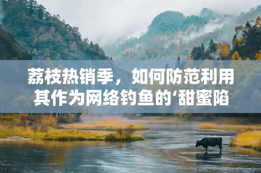 荔枝热销季，如何防范利用其作为网络钓鱼的‘甜蜜陷阱’？
