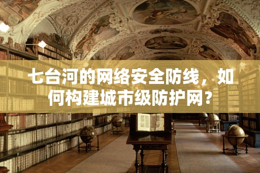 七台河的网络安全防线，如何构建城市级防护网？