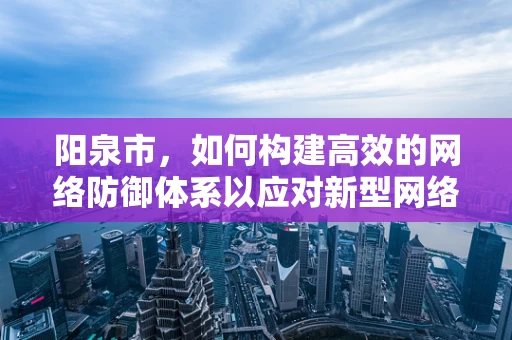 阳泉市，如何构建高效的网络防御体系以应对新型网络威胁？