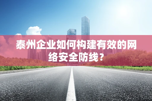 泰州企业如何构建有效的网络安全防线？