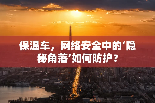 保温车，网络安全中的‘隐秘角落’如何防护？