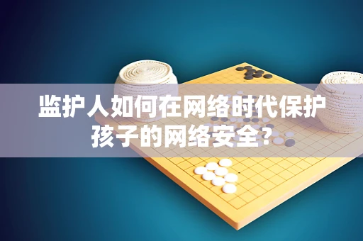 监护人如何在网络时代保护孩子的网络安全？