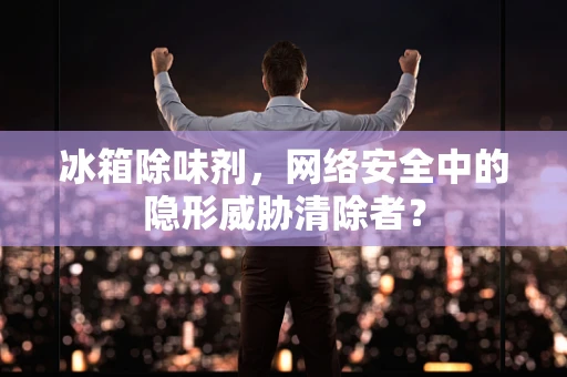 冰箱除味剂，网络安全中的隐形威胁清除者？