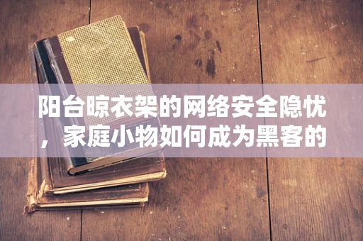 阳台晾衣架的网络安全隐忧，家庭小物如何成为黑客的入侵点？