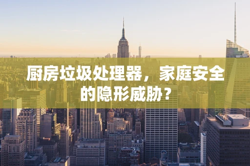 厨房垃圾处理器，家庭安全的隐形威胁？