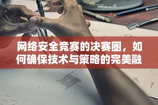 网络安全竞赛的决赛圈，如何确保技术与策略的完美融合？