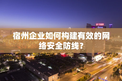 宿州企业如何构建有效的网络安全防线？