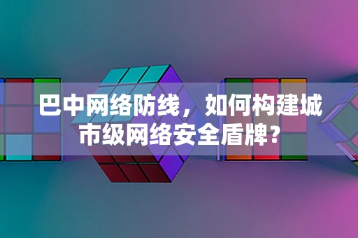 巴中网络防线，如何构建城市级网络安全盾牌？
