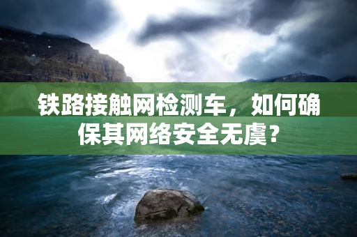 铁路接触网检测车，如何确保其网络安全无虞？