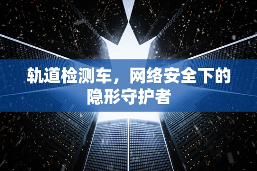 轨道检测车，网络安全下的隐形守护者