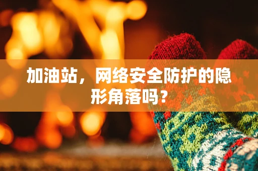 加油站，网络安全防护的隐形角落吗？