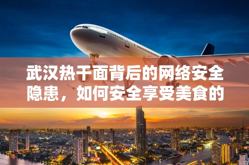 武汉热干面背后的网络安全隐患，如何安全享受美食的数字时代？